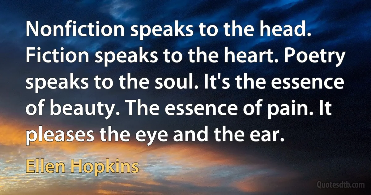 Nonfiction speaks to the head. Fiction speaks to the heart. Poetry speaks to the soul. It's the essence of beauty. The essence of pain. It pleases the eye and the ear. (Ellen Hopkins)