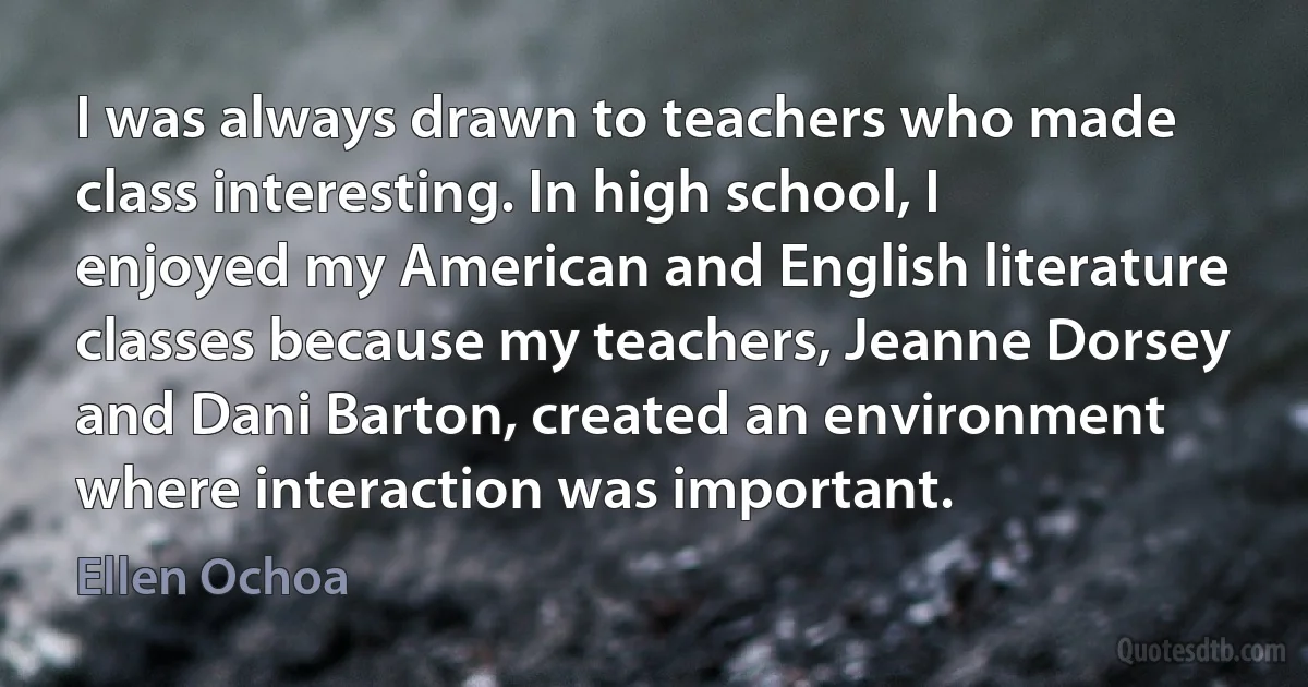 I was always drawn to teachers who made class interesting. In high school, I enjoyed my American and English literature classes because my teachers, Jeanne Dorsey and Dani Barton, created an environment where interaction was important. (Ellen Ochoa)