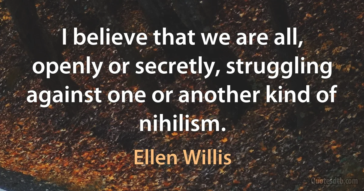 I believe that we are all, openly or secretly, struggling against one or another kind of nihilism. (Ellen Willis)