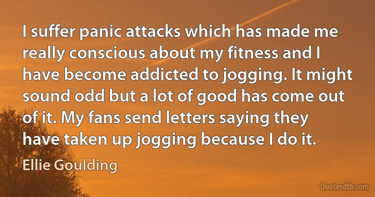 I suffer panic attacks which has made me really conscious about my fitness and I have become addicted to jogging. It might sound odd but a lot of good has come out of it. My fans send letters saying they have taken up jogging because I do it. (Ellie Goulding)