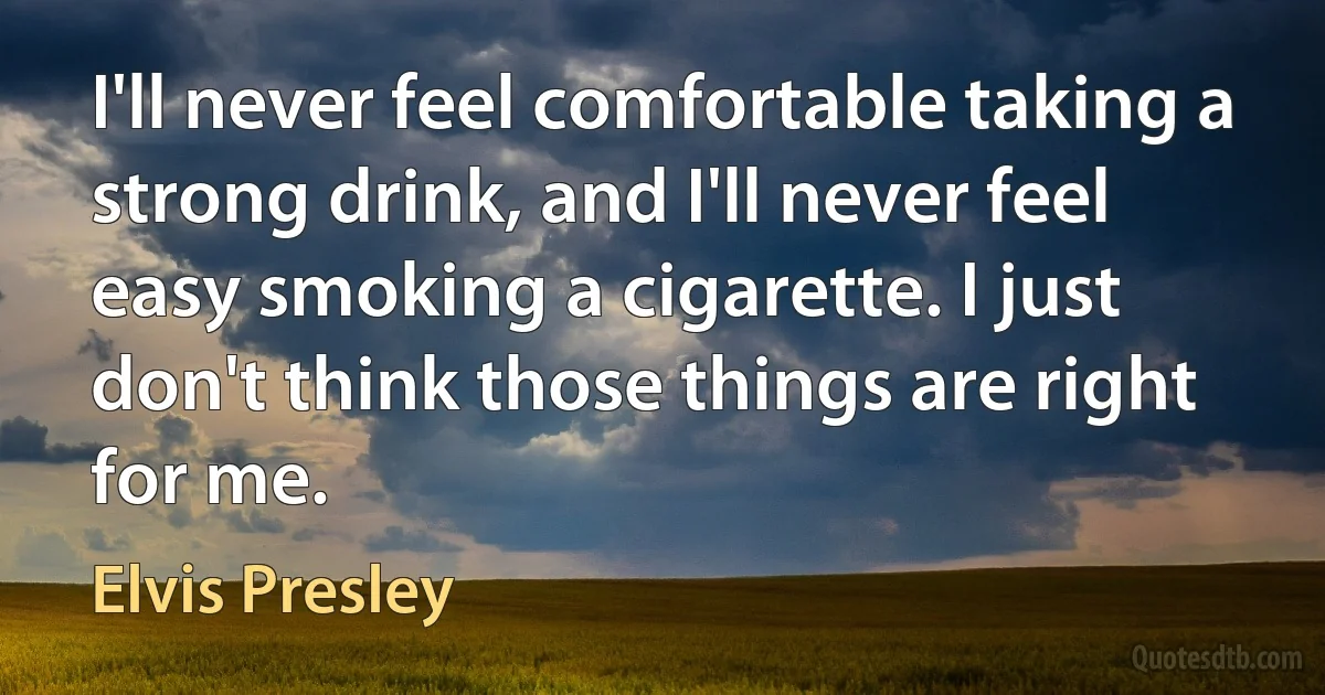 I'll never feel comfortable taking a strong drink, and I'll never feel easy smoking a cigarette. I just don't think those things are right for me. (Elvis Presley)