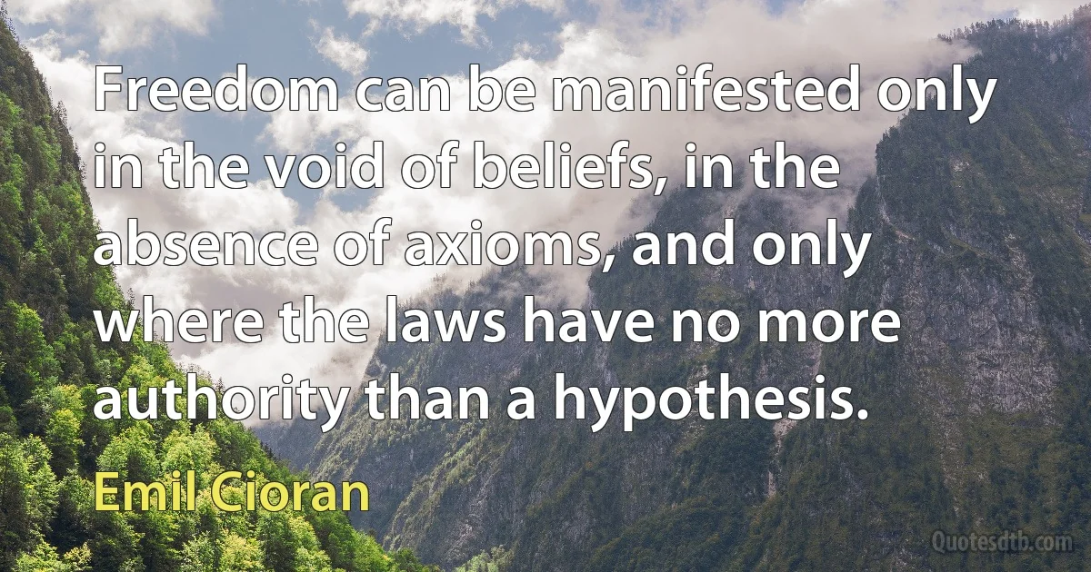 Freedom can be manifested only in the void of beliefs, in the absence of axioms, and only where the laws have no more authority than a hypothesis. (Emil Cioran)