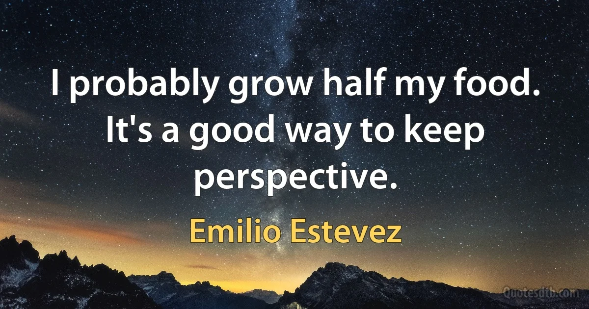 I probably grow half my food. It's a good way to keep perspective. (Emilio Estevez)