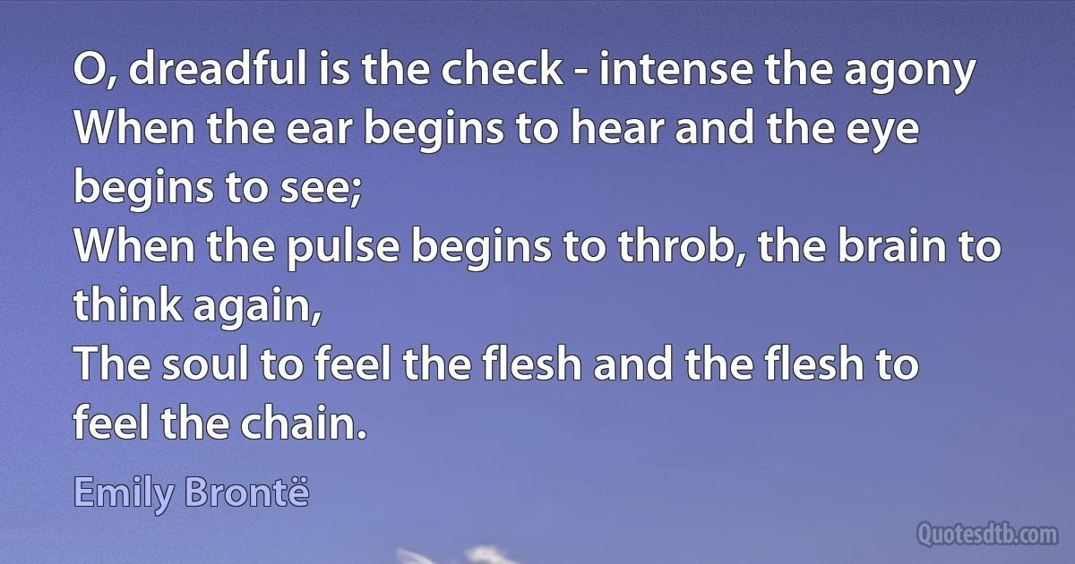 O, dreadful is the check - intense the agony
When the ear begins to hear and the eye begins to see;
When the pulse begins to throb, the brain to think again,
The soul to feel the flesh and the flesh to feel the chain. (Emily Brontë)