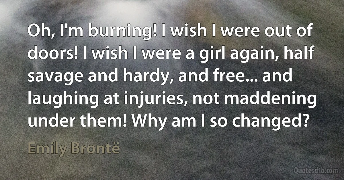 Oh, I'm burning! I wish I were out of doors! I wish I were a girl again, half savage and hardy, and free... and laughing at injuries, not maddening under them! Why am I so changed? (Emily Brontë)