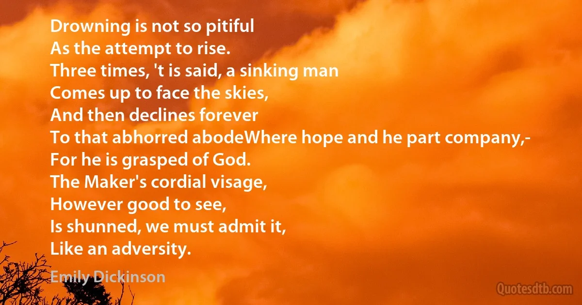 Drowning is not so pitiful
As the attempt to rise.
Three times, 't is said, a sinking man
Comes up to face the skies,
And then declines forever
To that abhorred abodeWhere hope and he part company,-
For he is grasped of God.
The Maker's cordial visage,
However good to see,
Is shunned, we must admit it,
Like an adversity. (Emily Dickinson)