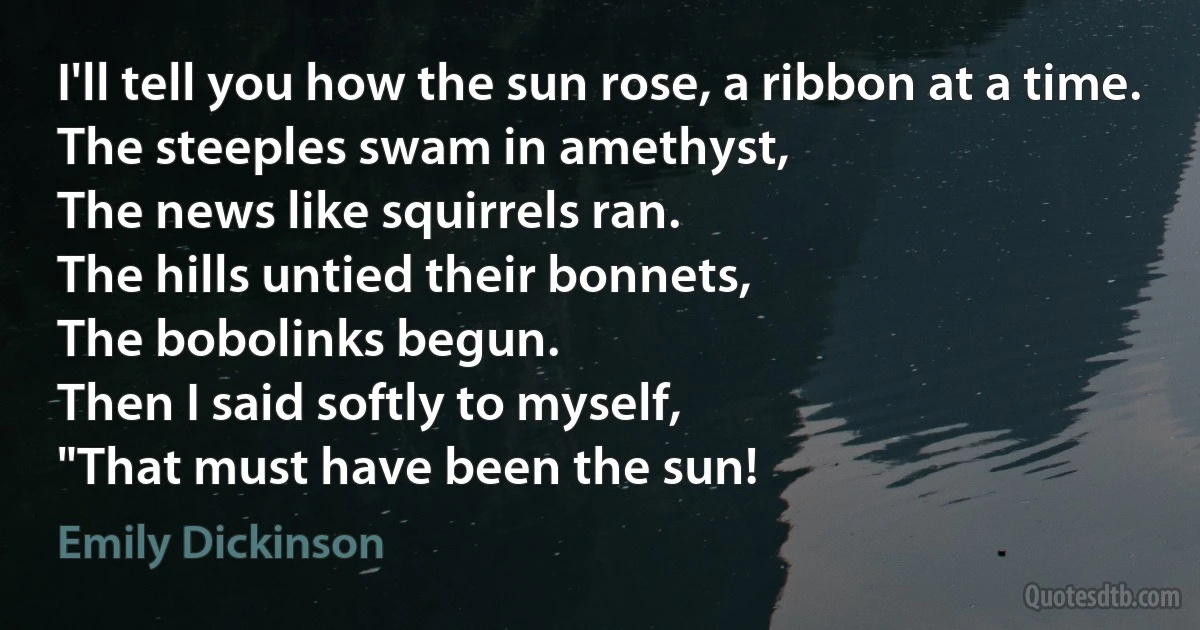 I'll tell you how the sun rose, a ribbon at a time.
The steeples swam in amethyst,
The news like squirrels ran.
The hills untied their bonnets,
The bobolinks begun.
Then I said softly to myself,
"That must have been the sun! (Emily Dickinson)