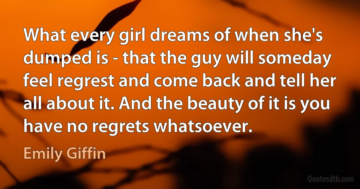 What every girl dreams of when she's dumped is - that the guy will someday feel regrest and come back and tell her all about it. And the beauty of it is you have no regrets whatsoever. (Emily Giffin)