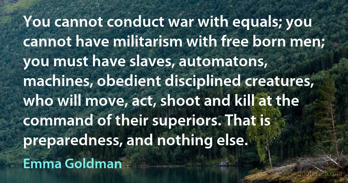 You cannot conduct war with equals; you cannot have militarism with free born men; you must have slaves, automatons, machines, obedient disciplined creatures, who will move, act, shoot and kill at the command of their superiors. That is preparedness, and nothing else. (Emma Goldman)