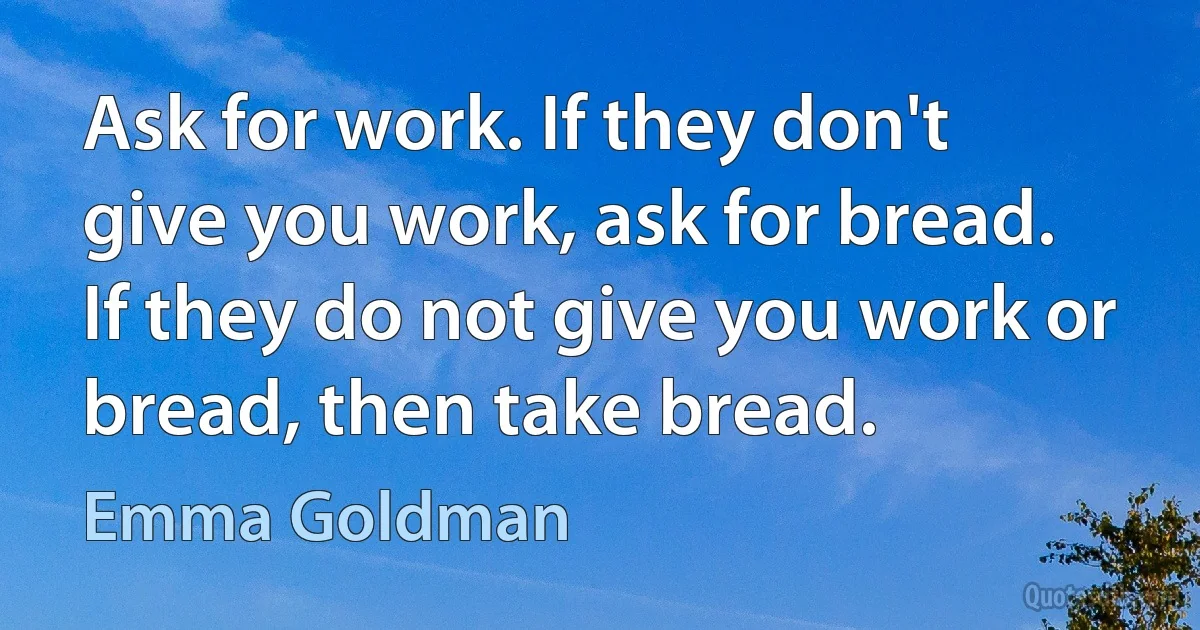 Ask for work. If they don't give you work, ask for bread. If they do not give you work or bread, then take bread. (Emma Goldman)