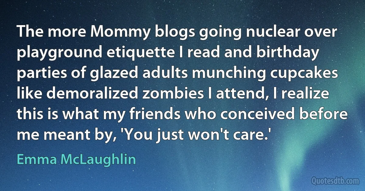 The more Mommy blogs going nuclear over playground etiquette I read and birthday parties of glazed adults munching cupcakes like demoralized zombies I attend, I realize this is what my friends who conceived before me meant by, 'You just won't care.' (Emma McLaughlin)