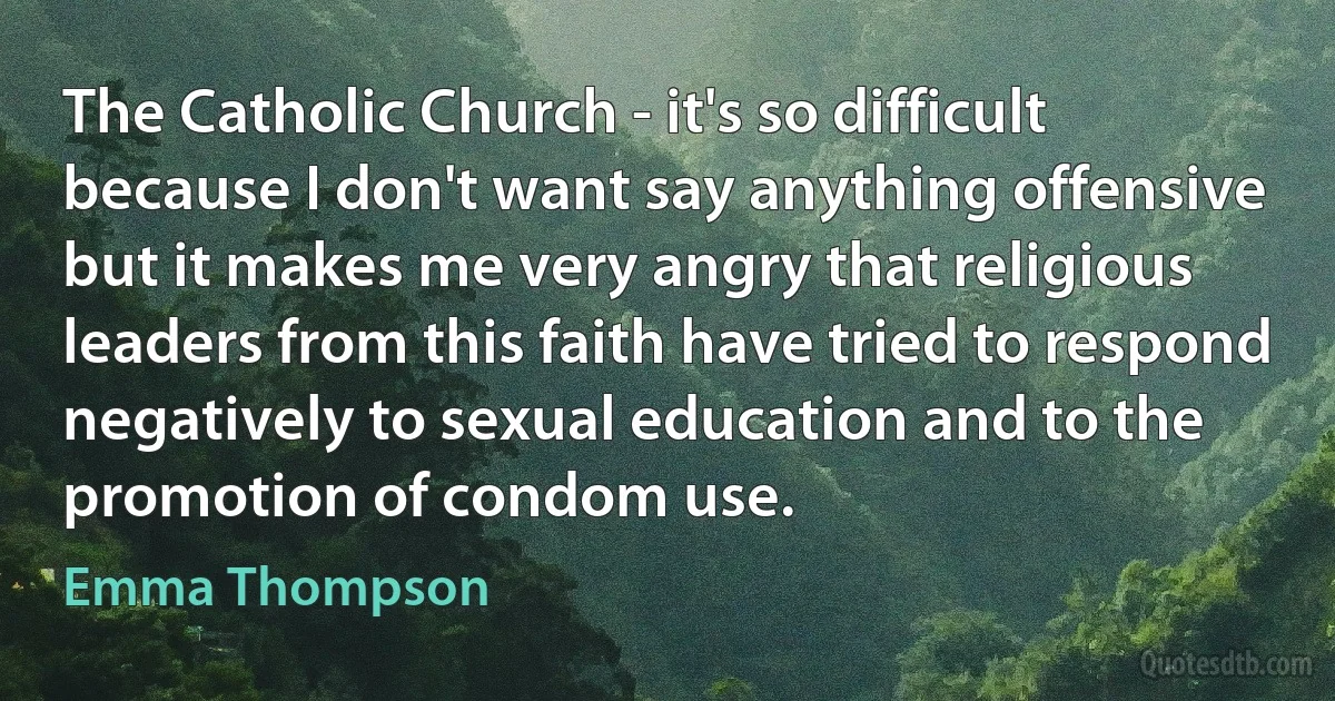 The Catholic Church - it's so difficult because I don't want say anything offensive but it makes me very angry that religious leaders from this faith have tried to respond negatively to sexual education and to the promotion of condom use. (Emma Thompson)