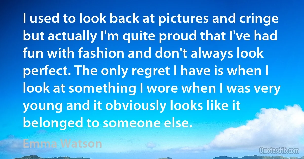 I used to look back at pictures and cringe but actually I'm quite proud that I've had fun with fashion and don't always look perfect. The only regret I have is when I look at something I wore when I was very young and it obviously looks like it belonged to someone else. (Emma Watson)