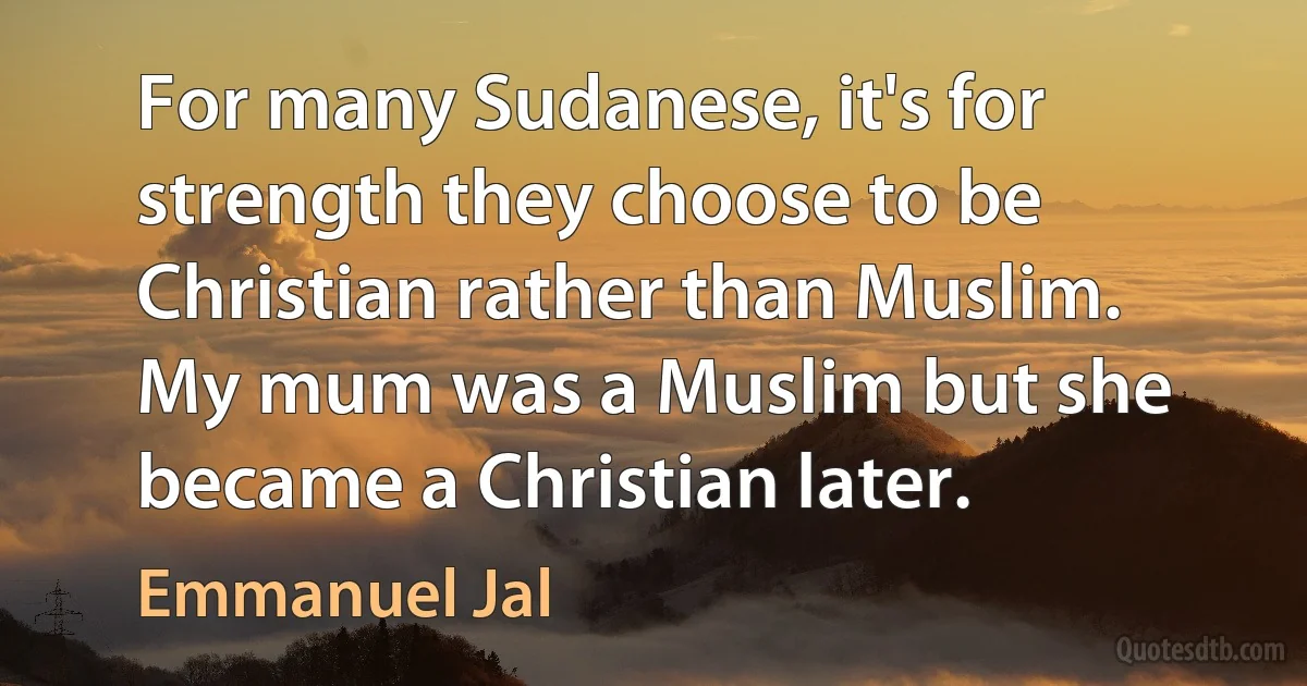 For many Sudanese, it's for strength they choose to be Christian rather than Muslim. My mum was a Muslim but she became a Christian later. (Emmanuel Jal)