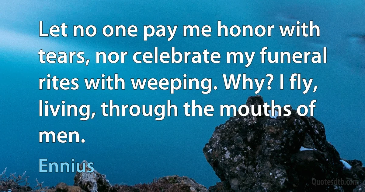 Let no one pay me honor with tears, nor celebrate my funeral rites with weeping. Why? I fly, living, through the mouths of men. (Ennius)