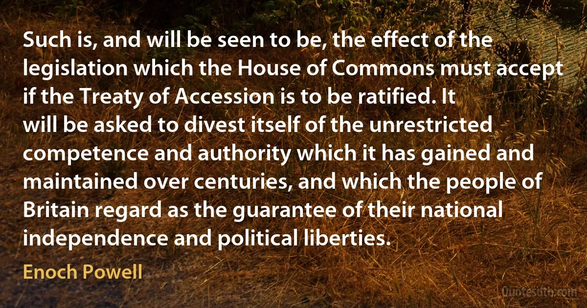 Such is, and will be seen to be, the effect of the legislation which the House of Commons must accept if the Treaty of Accession is to be ratified. It will be asked to divest itself of the unrestricted competence and authority which it has gained and maintained over centuries, and which the people of Britain regard as the guarantee of their national independence and political liberties. (Enoch Powell)