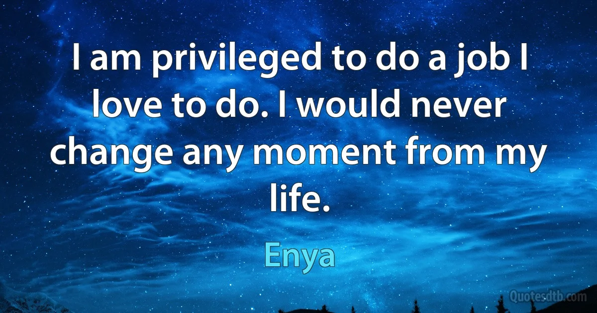 I am privileged to do a job I love to do. I would never change any moment from my life. (Enya)