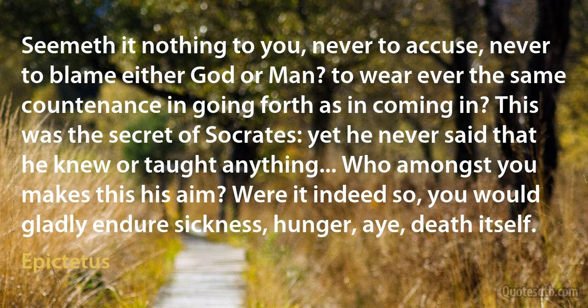 Seemeth it nothing to you, never to accuse, never to blame either God or Man? to wear ever the same countenance in going forth as in coming in? This was the secret of Socrates: yet he never said that he knew or taught anything... Who amongst you makes this his aim? Were it indeed so, you would gladly endure sickness, hunger, aye, death itself. (Epictetus)