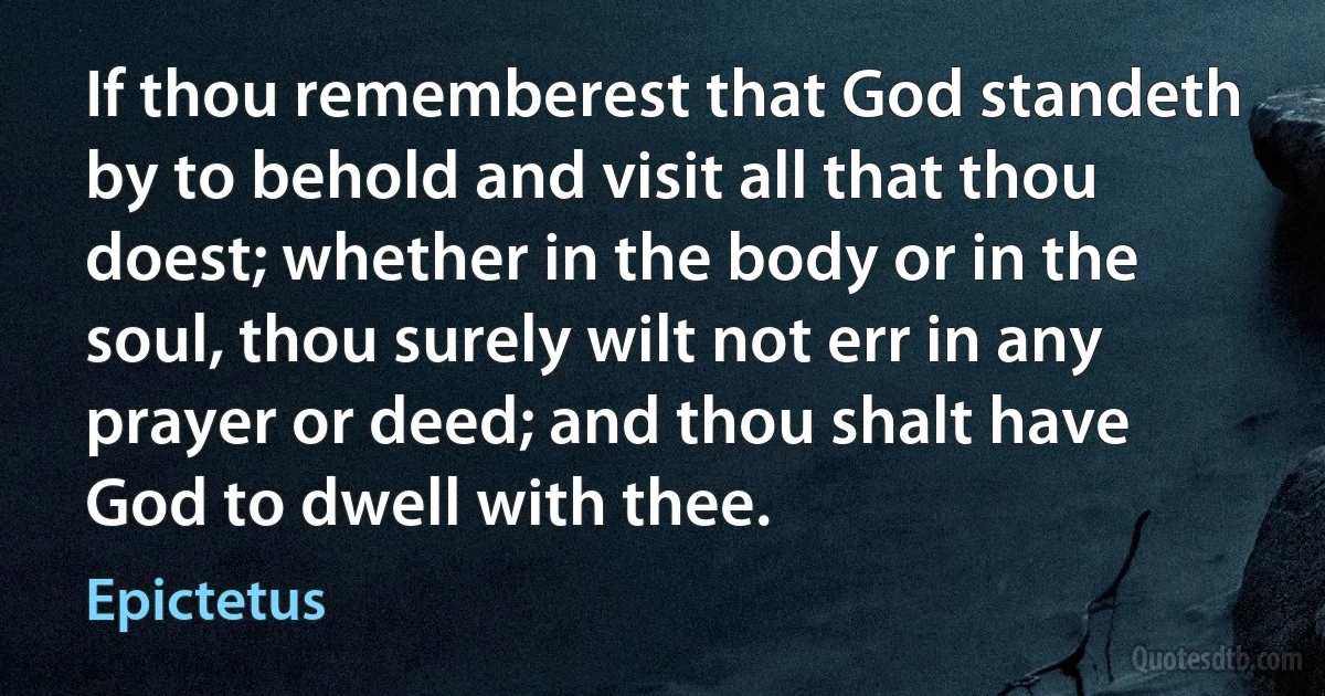 If thou rememberest that God standeth by to behold and visit all that thou doest; whether in the body or in the soul, thou surely wilt not err in any prayer or deed; and thou shalt have God to dwell with thee. (Epictetus)