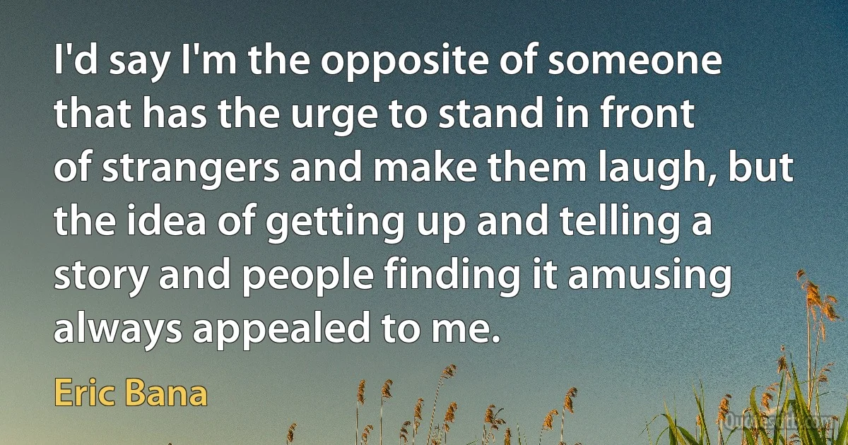 I'd say I'm the opposite of someone that has the urge to stand in front of strangers and make them laugh, but the idea of getting up and telling a story and people finding it amusing always appealed to me. (Eric Bana)