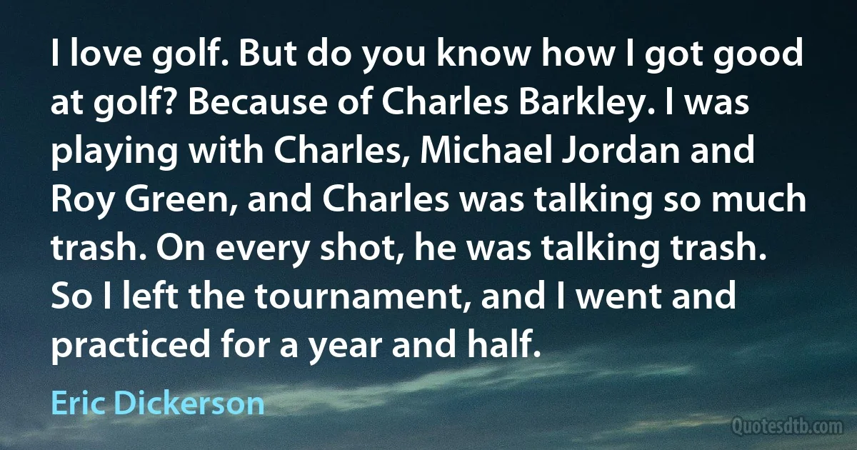 I love golf. But do you know how I got good at golf? Because of Charles Barkley. I was playing with Charles, Michael Jordan and Roy Green, and Charles was talking so much trash. On every shot, he was talking trash. So I left the tournament, and I went and practiced for a year and half. (Eric Dickerson)