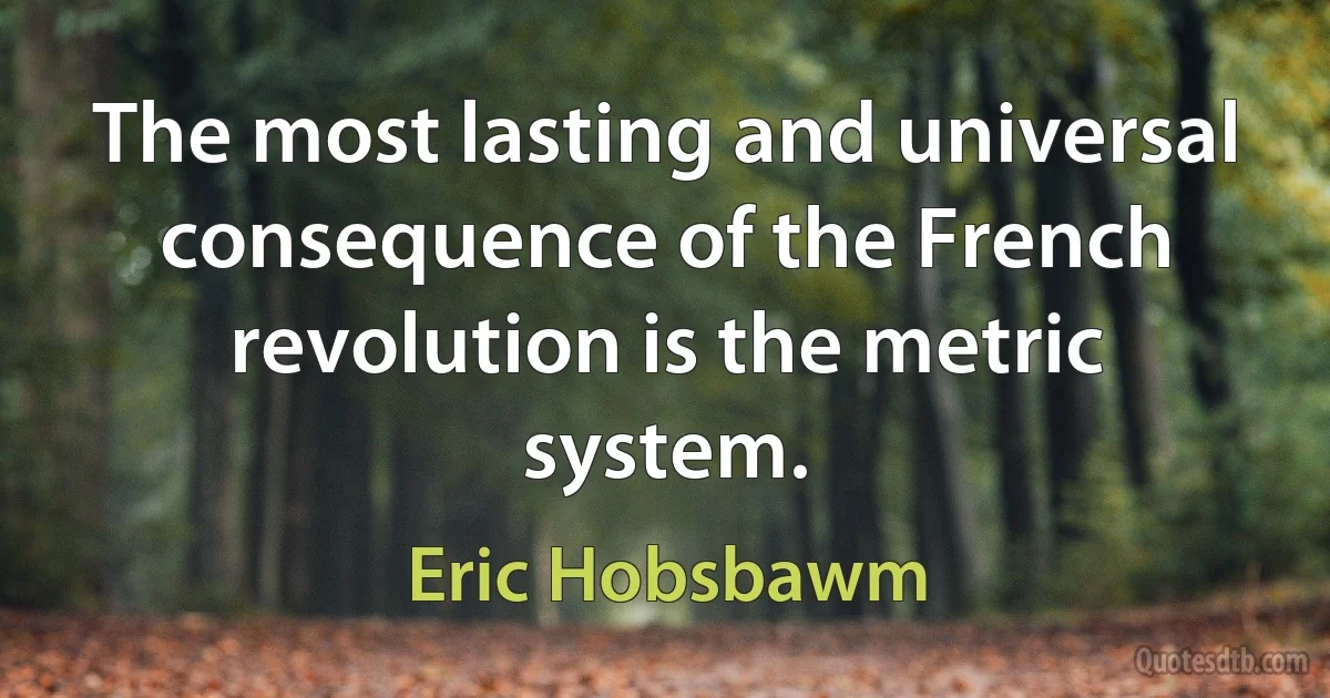 The most lasting and universal consequence of the French revolution is the metric system. (Eric Hobsbawm)