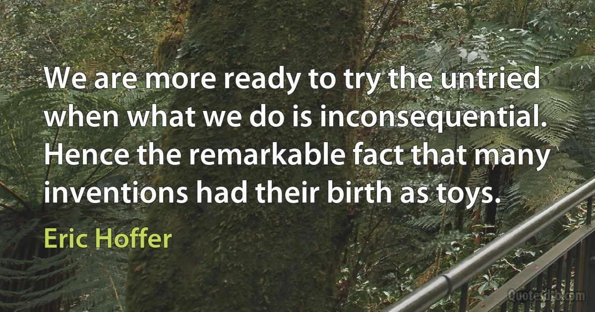 We are more ready to try the untried when what we do is inconsequential. Hence the remarkable fact that many inventions had their birth as toys. (Eric Hoffer)