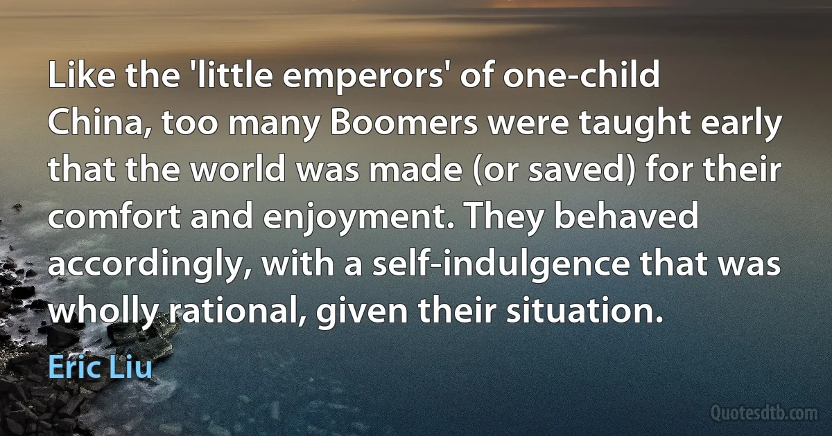 Like the 'little emperors' of one-child China, too many Boomers were taught early that the world was made (or saved) for their comfort and enjoyment. They behaved accordingly, with a self-indulgence that was wholly rational, given their situation. (Eric Liu)