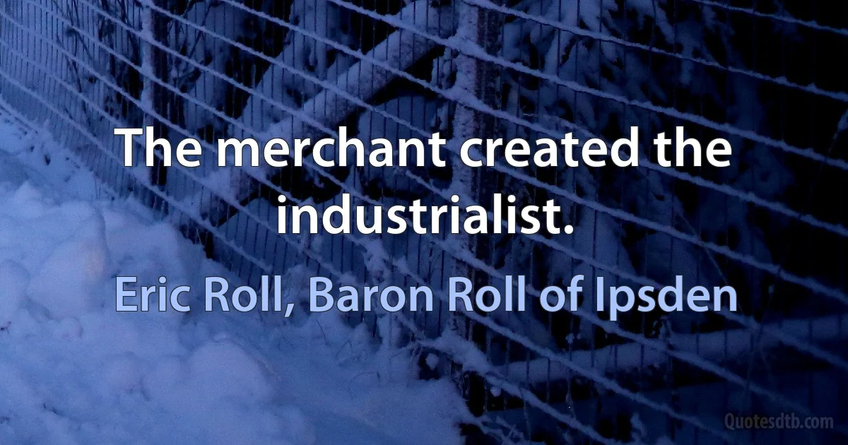 The merchant created the industrialist. (Eric Roll, Baron Roll of Ipsden)