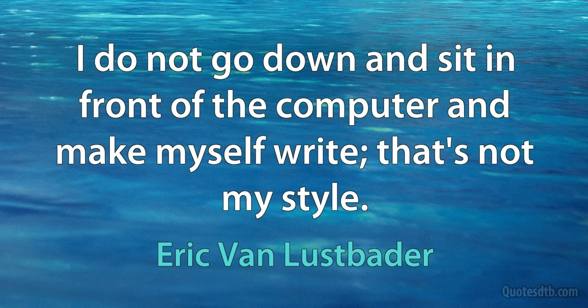 I do not go down and sit in front of the computer and make myself write; that's not my style. (Eric Van Lustbader)