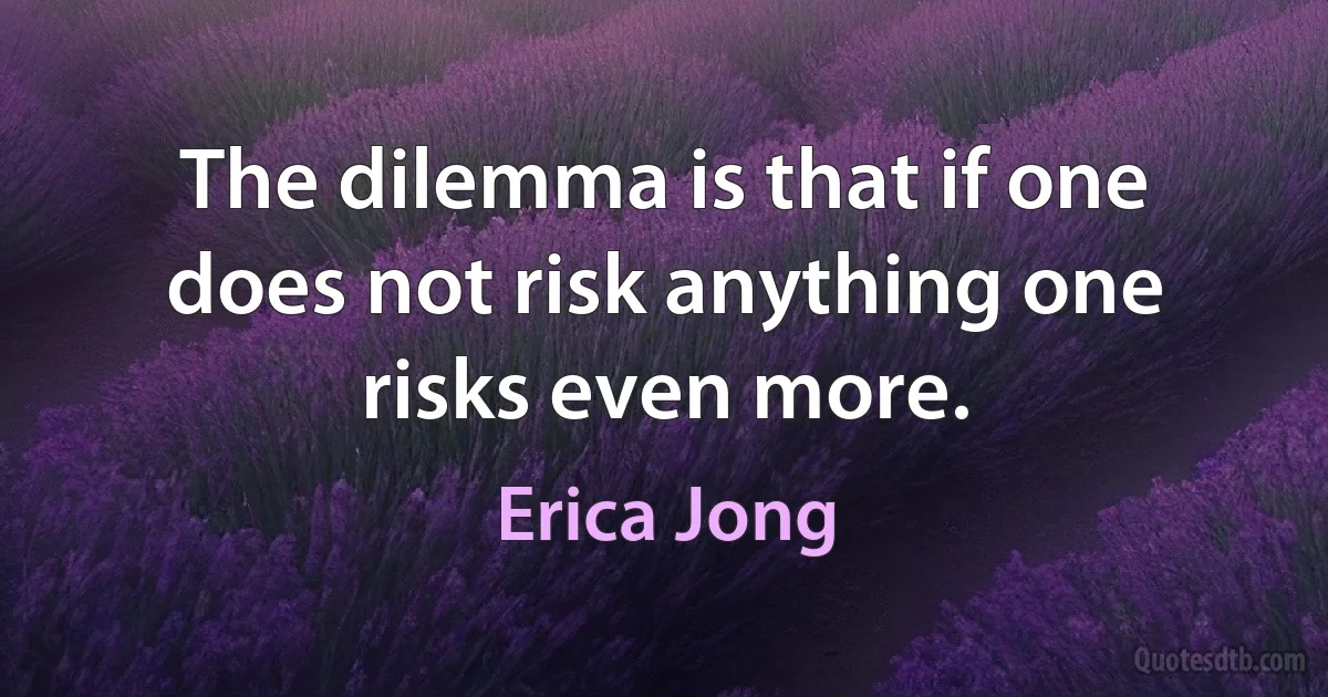 The dilemma is that if one does not risk anything one risks even more. (Erica Jong)