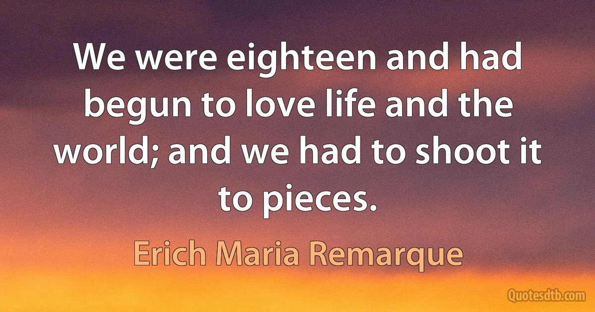 We were eighteen and had begun to love life and the world; and we had to shoot it to pieces. (Erich Maria Remarque)