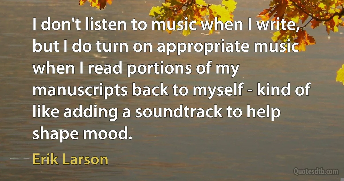 I don't listen to music when I write, but I do turn on appropriate music when I read portions of my manuscripts back to myself - kind of like adding a soundtrack to help shape mood. (Erik Larson)