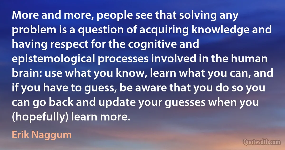 More and more, people see that solving any problem is a question of acquiring knowledge and having respect for the cognitive and epistemological processes involved in the human brain: use what you know, learn what you can, and if you have to guess, be aware that you do so you can go back and update your guesses when you (hopefully) learn more. (Erik Naggum)