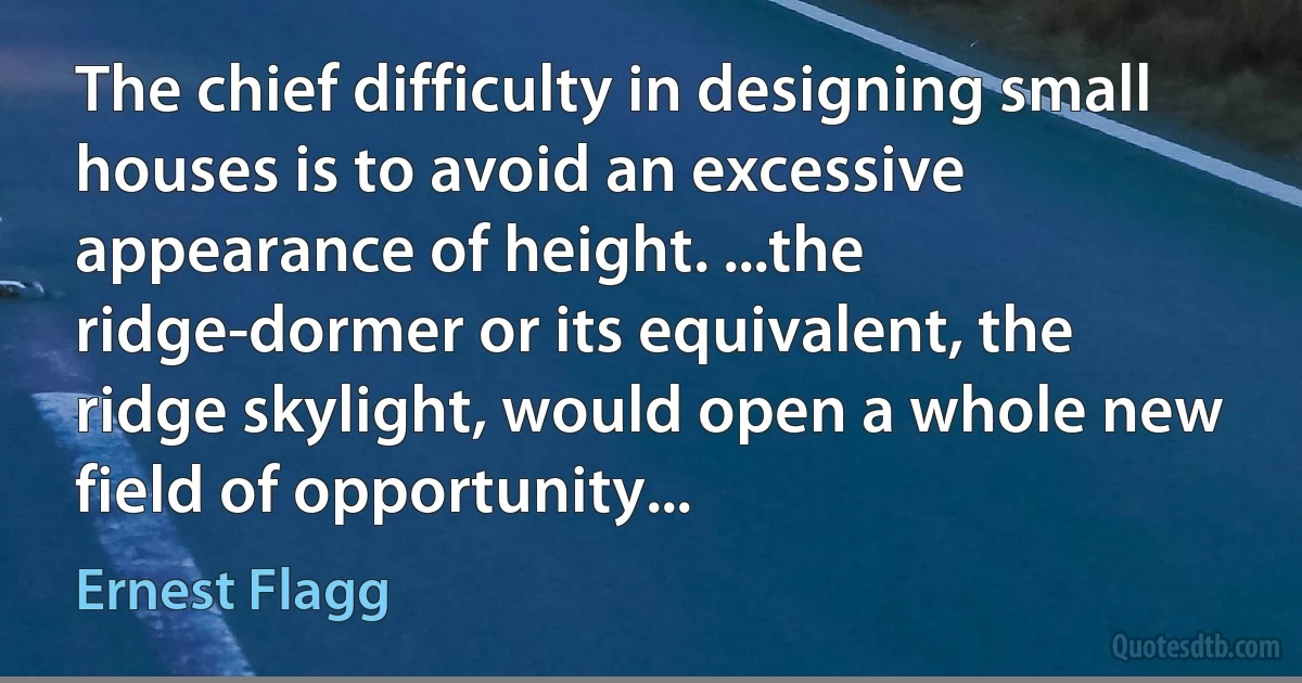 The chief difficulty in designing small houses is to avoid an excessive appearance of height. ...the ridge-dormer or its equivalent, the ridge skylight, would open a whole new field of opportunity... (Ernest Flagg)