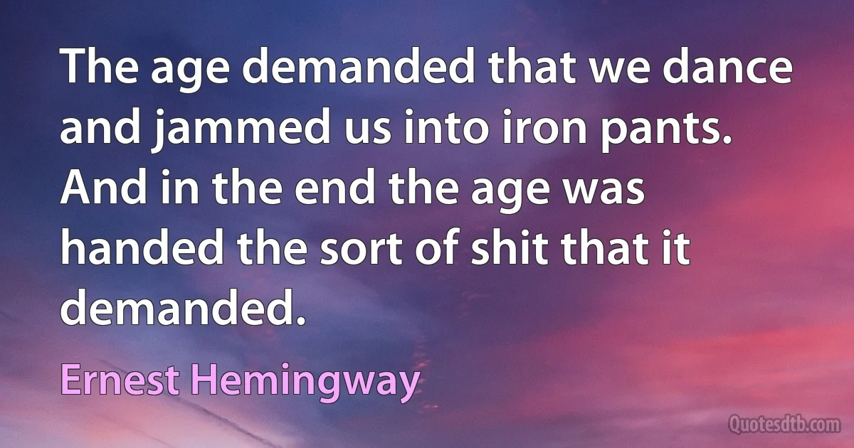 The age demanded that we dance and jammed us into iron pants. And in the end the age was handed the sort of shit that it demanded. (Ernest Hemingway)