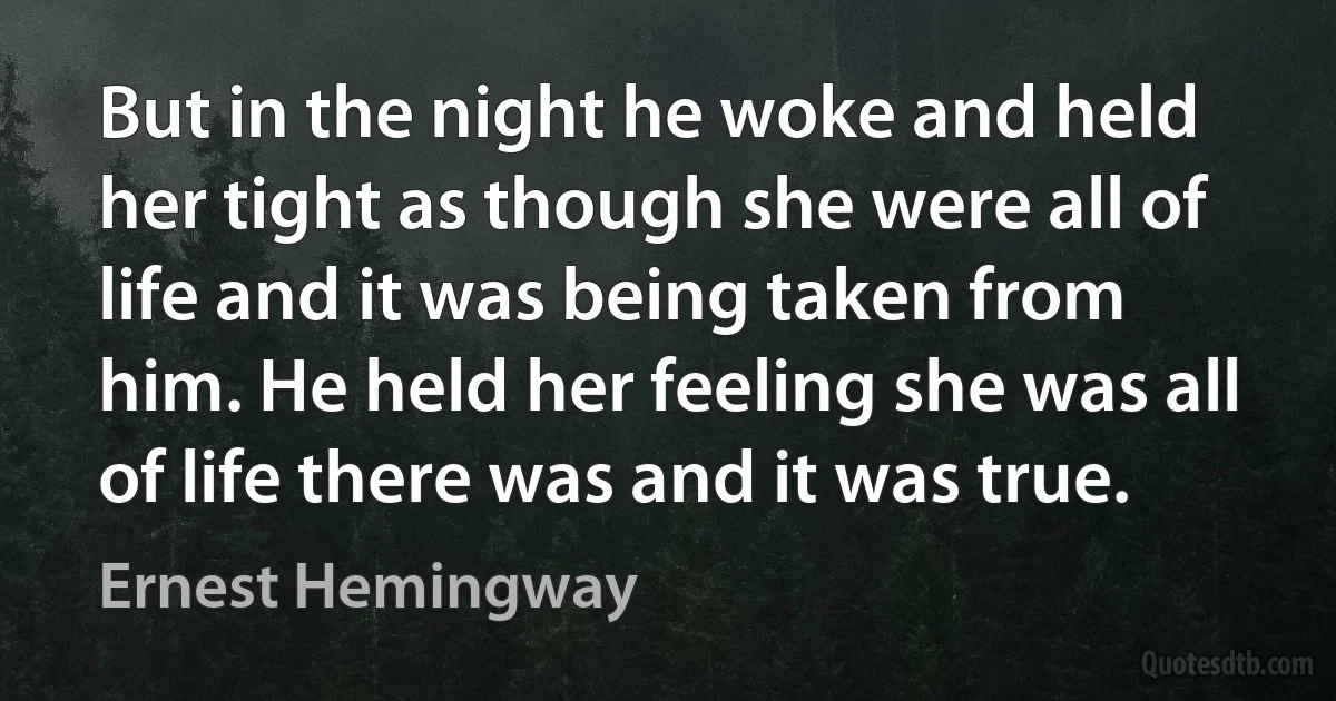 But in the night he woke and held her tight as though she were all of life and it was being taken from him. He held her feeling she was all of life there was and it was true. (Ernest Hemingway)