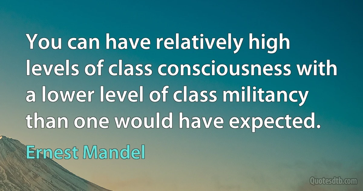 You can have relatively high levels of class consciousness with a lower level of class militancy than one would have expected. (Ernest Mandel)