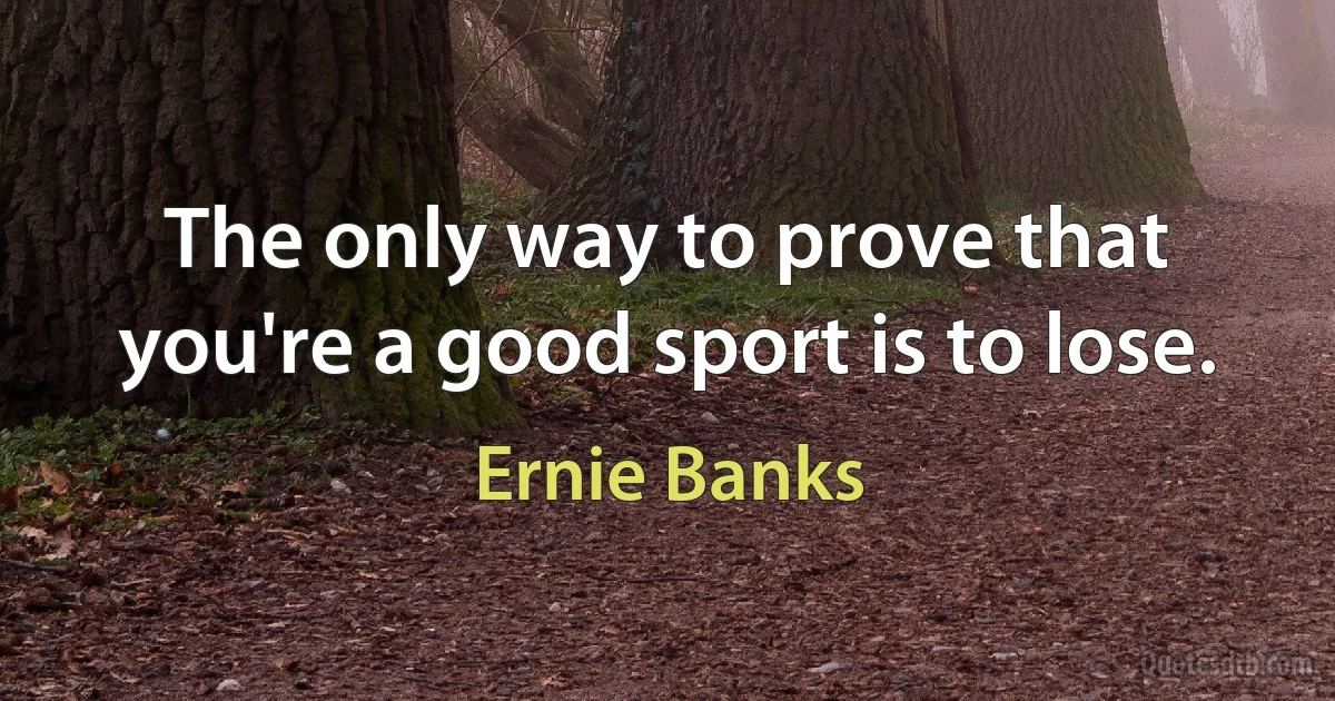 The only way to prove that you're a good sport is to lose. (Ernie Banks)