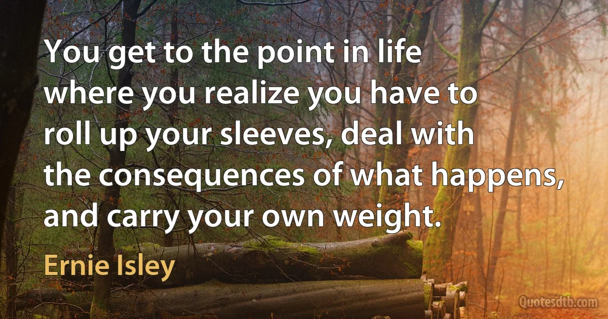 You get to the point in life where you realize you have to roll up your sleeves, deal with the consequences of what happens, and carry your own weight. (Ernie Isley)