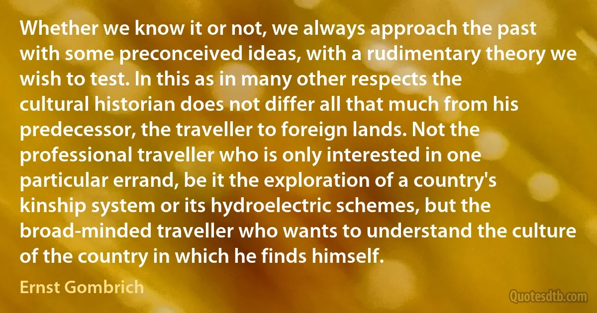 Whether we know it or not, we always approach the past with some preconceived ideas, with a rudimentary theory we wish to test. In this as in many other respects the cultural historian does not differ all that much from his predecessor, the traveller to foreign lands. Not the professional traveller who is only interested in one particular errand, be it the exploration of a country's kinship system or its hydroelectric schemes, but the broad-minded traveller who wants to understand the culture of the country in which he finds himself. (Ernst Gombrich)