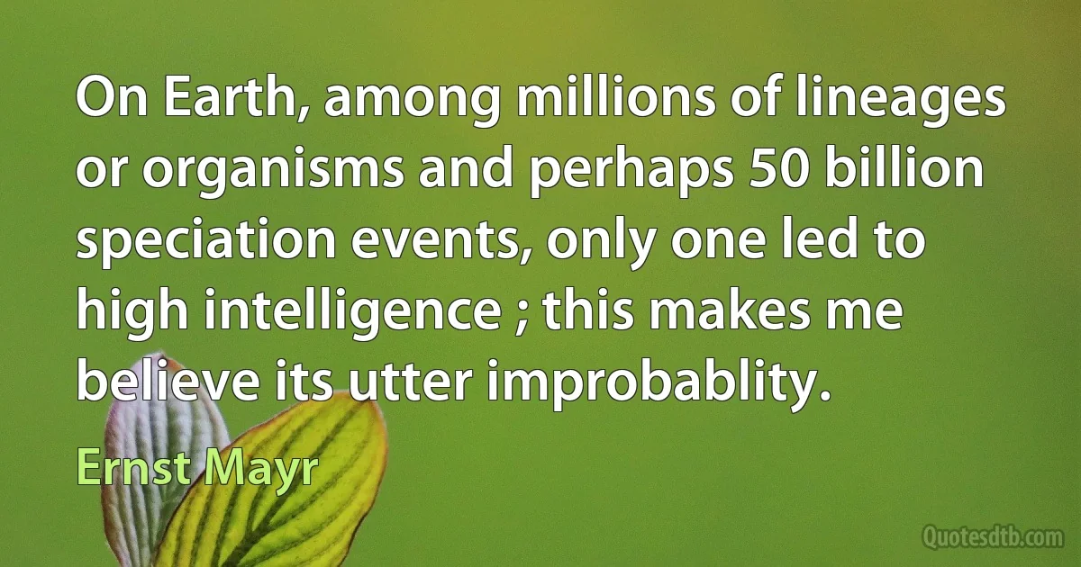 On Earth, among millions of lineages or organisms and perhaps 50 billion speciation events, only one led to high intelligence ; this makes me believe its utter improbablity. (Ernst Mayr)