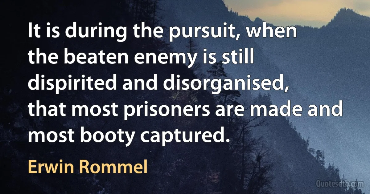 It is during the pursuit, when the beaten enemy is still dispirited and disorganised, that most prisoners are made and most booty captured. (Erwin Rommel)