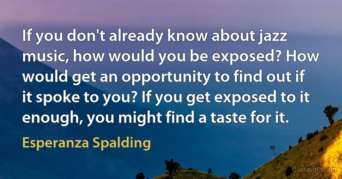 If you don't already know about jazz music, how would you be exposed? How would get an opportunity to find out if it spoke to you? If you get exposed to it enough, you might find a taste for it. (Esperanza Spalding)