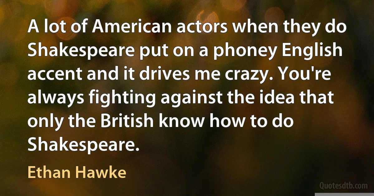 A lot of American actors when they do Shakespeare put on a phoney English accent and it drives me crazy. You're always fighting against the idea that only the British know how to do Shakespeare. (Ethan Hawke)