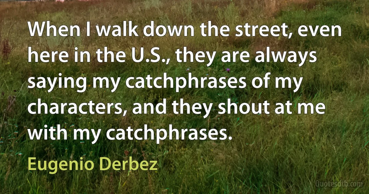 When I walk down the street, even here in the U.S., they are always saying my catchphrases of my characters, and they shout at me with my catchphrases. (Eugenio Derbez)