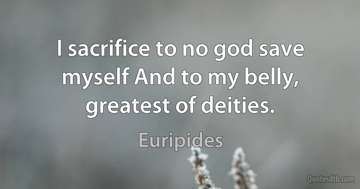 I sacrifice to no god save myself And to my belly, greatest of deities. (Euripides)