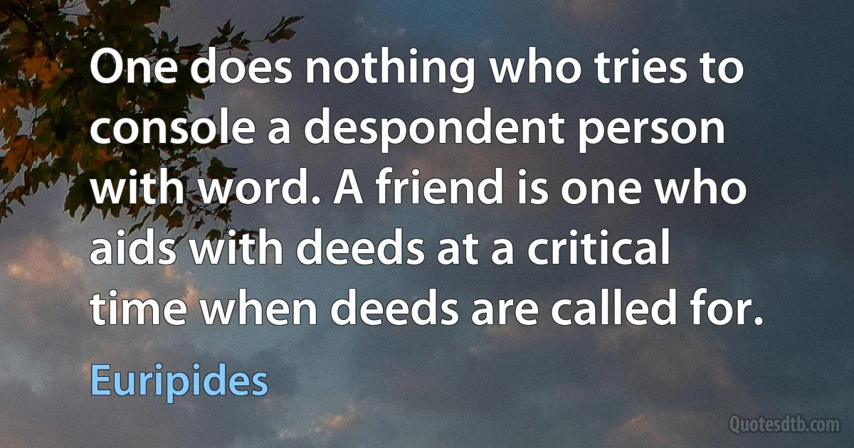 One does nothing who tries to console a despondent person with word. A friend is one who aids with deeds at a critical time when deeds are called for. (Euripides)