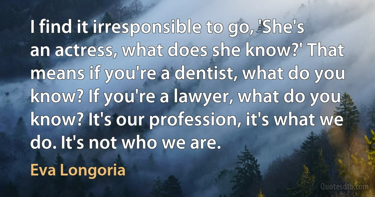 I find it irresponsible to go, 'She's an actress, what does she know?' That means if you're a dentist, what do you know? If you're a lawyer, what do you know? It's our profession, it's what we do. It's not who we are. (Eva Longoria)