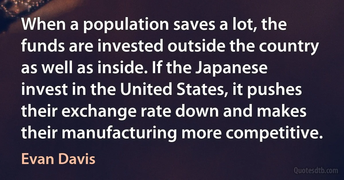 When a population saves a lot, the funds are invested outside the country as well as inside. If the Japanese invest in the United States, it pushes their exchange rate down and makes their manufacturing more competitive. (Evan Davis)